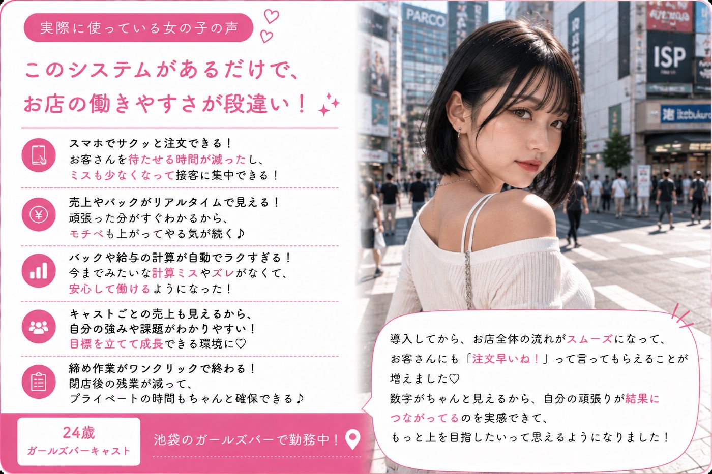 ガールズバーキャスト・池袋・24歳の声:このシステムがあるだけで、お店の働きやすさが段違い。スマホでサクッと注文できてお客さんを待たせる時間が減り、ミスも少なくなって接客に集中できる。売上やバックがリアルタイムで見えてモチベも上がる。締め作業がワンクリックで終わって閉店後の残業が減った。